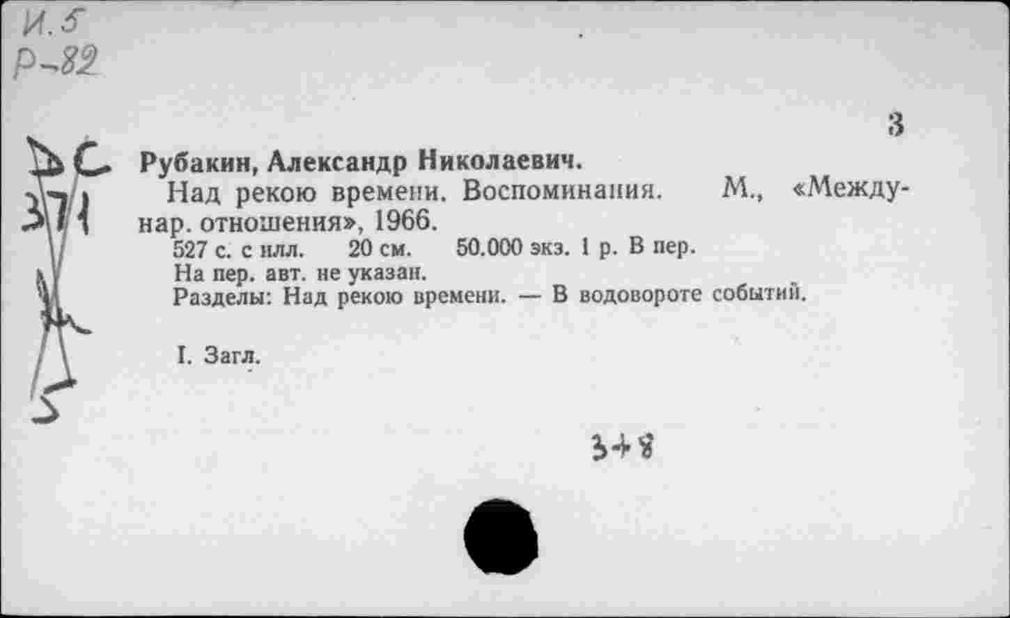 ﻿Рубахин, Александр Николаевич.
Над рекою времени. Воспоминания. М., «Между-нар. отношения», 1966.
527 с. с илл. 20 см. 50.000 экз. 1 р. В пер.
На пер. авт. не указан.
Разделы: Над рекою времени. — В водовороте событий.
I. Загл.
54«